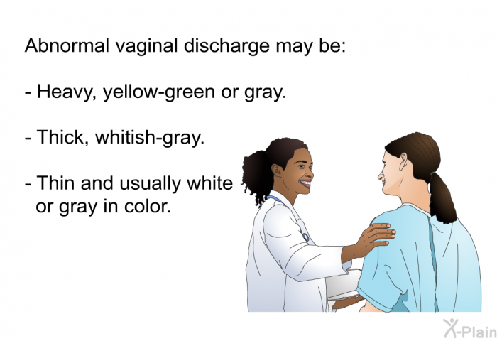 Abnormal vaginal discharge may be:  Heavy, yellow-green or gray. Thick, whitish-gray. Thin and usually white or gray in color.
