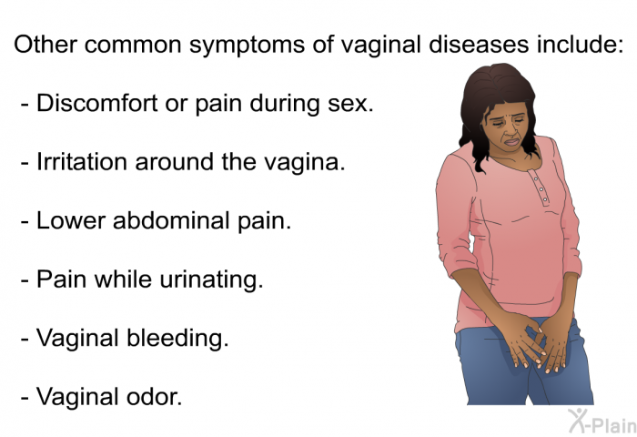 Other common symptoms of vaginal diseases include:  Discomfort or pain during sex. Irritation around the vagina. Lower abdominal pain. Pain while urinating. Vaginal bleeding. Vaginal odor.