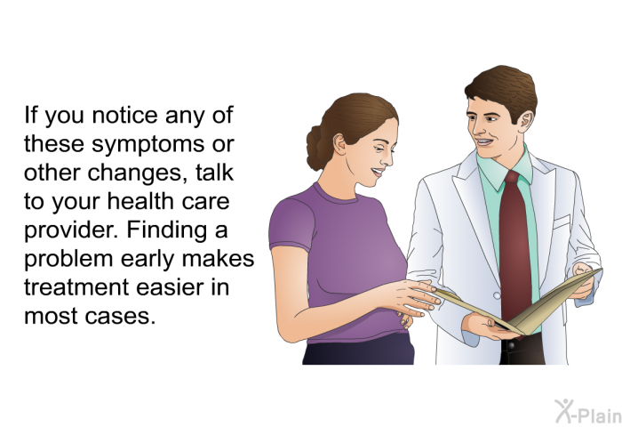 If you notice any of these symptoms or other changes, talk to your health care provider. Finding a problem early makes treatment easier in most cases.