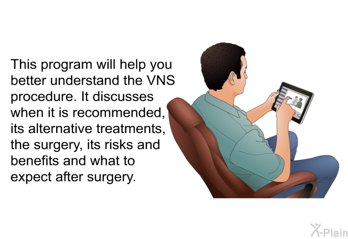 This health information will help you better understand the VNS procedure. It discusses when it is recommended, its alternative treatments, the surgery, its risks and benefits and what to expect after surgery.