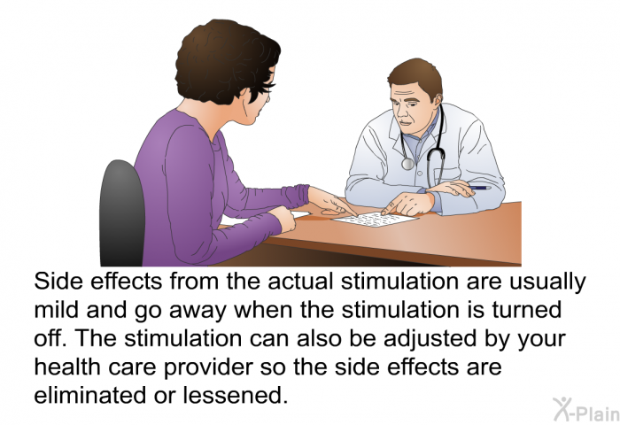Side effects from the actual stimulation are usually mild and go away when the stimulation is turned off. The stimulation can also be adjusted by your health care provider so the side effects are eliminated or lessened.