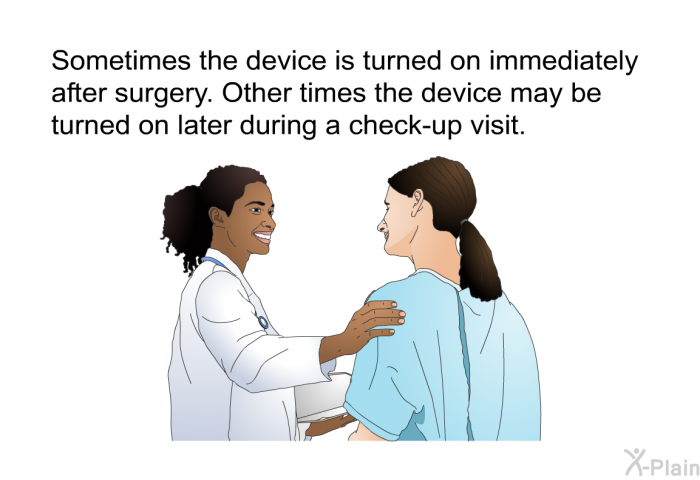 Sometimes the device is turned on immediately after surgery. Other times the device may be turned on later during a check-up visit.
