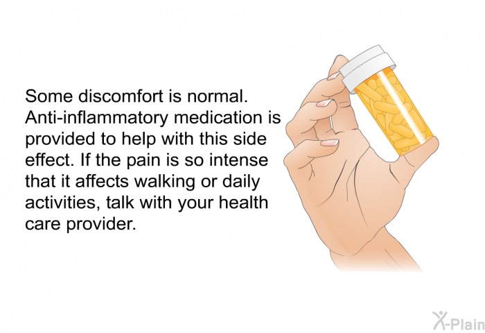 Some discomfort is normal. Anti-inflammatory medication is provided to help with this side effect. If the pain is so intense that it affects walking or daily activities, talk with your health care provider.