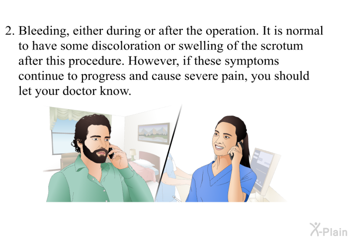 Bleeding, either during or after the operation. It is normal to have some discoloration or swelling of the scrotum after this procedure. However, if these symptoms continue to progress and cause severe pain, you should let your doctor know.