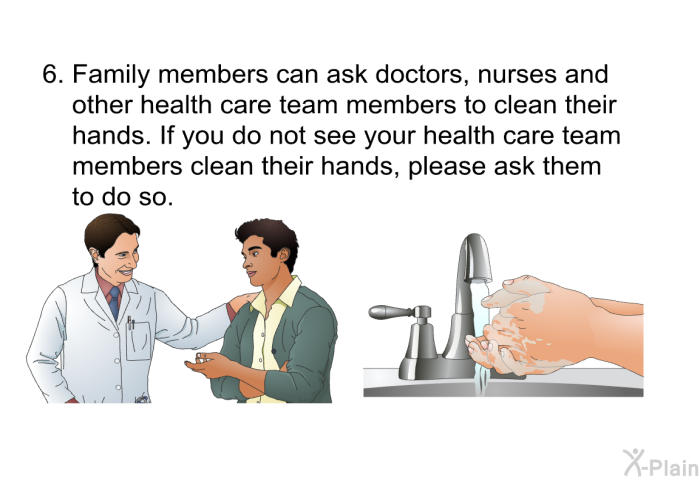 Family members can ask doctors, nurses and other health care team members to clean their hands. If you do not see your health care team members clean their hands, please ask them to do so.
