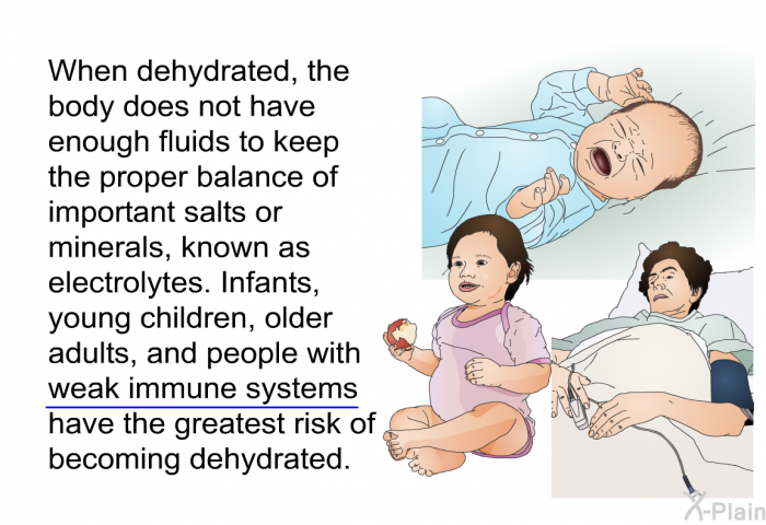 When dehydrated, the body does not have enough fluids to keep the proper balance of important salts or minerals, known as electrolytes. Infants, young children, older adults, and people with weak immune systems have the greatest risk of becoming dehydrated.