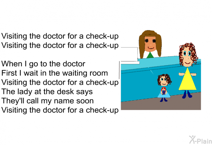 Visiting the Doctor for a Check-up 
Visiting the Doctor for a check-up 

 When I go to the Doctor 
First I wait in the waiting room 
Visiting the doctor for a check-up 
The lady at the desk says 
They'll call my name soon 
Visiting the doctor for a check-up