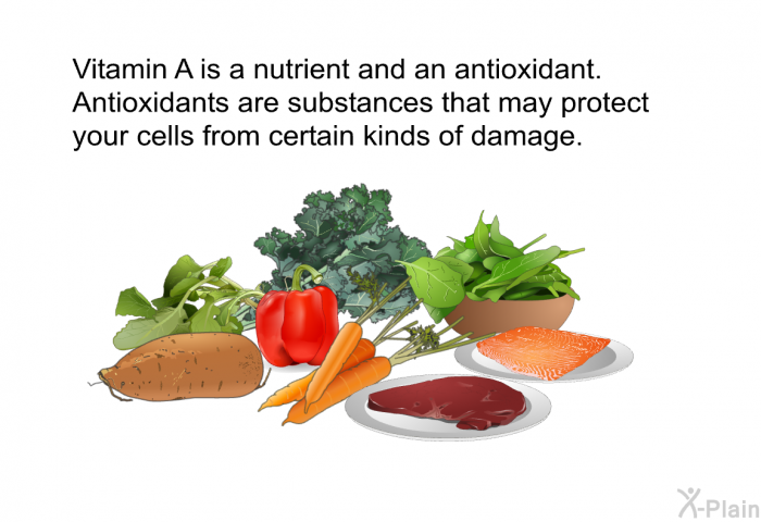 Vitamin A is a nutrient and an antioxidant. Antioxidants are substances that may protect your cells from certain kinds of damage.