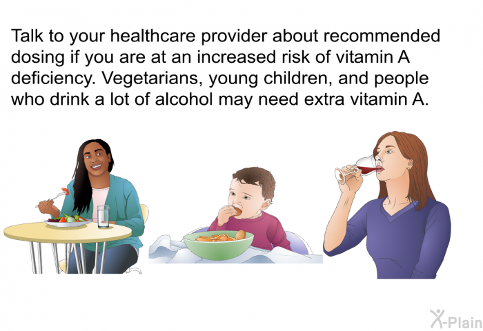 Talk to your healthcare provider about recommended dosing if you are at an increased risk of vitamin A deficiency. Vegetarians, young children, and people who drink a lot of alcohol may need extra vitamin A.