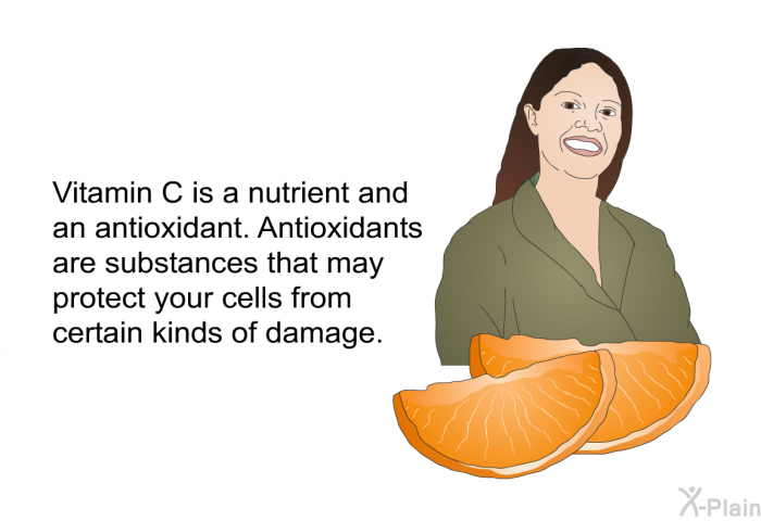 Vitamin C is a nutrient and an antioxidant. Antioxidants are substances that may protect your cells from certain kinds of damage.