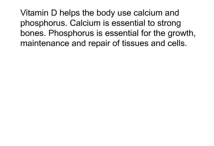 Vitamin D helps the body use calcium and phosphorus. Calcium is essential to strong bones. Phosphorus is essential for the growth, maintenance and repair of tissues and cells.