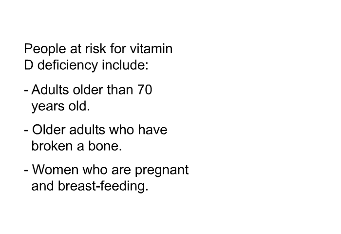 People at risk for vitamin D deficiency include:  Adults older than 70 years old. Older adults who have broken a bone. Women who are pregnant and breast-feeding.