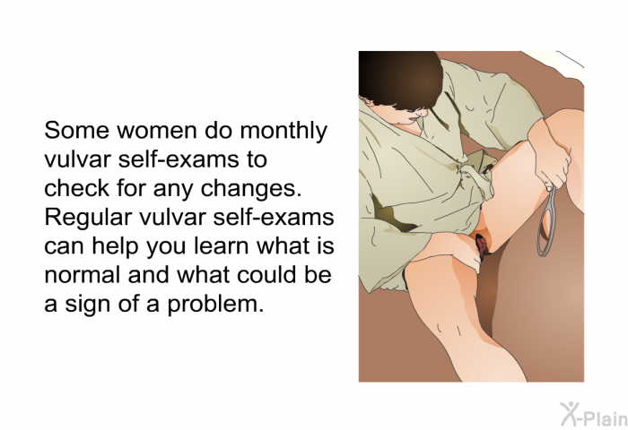 Some women do monthly vulvar self-exams to check for any changes. Regular vulvar self-exams can help you learn what is normal and what could be a sign of a problem.