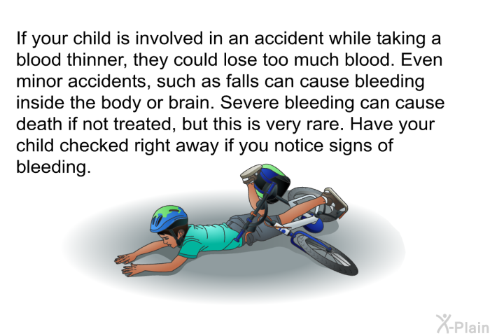 If your child is involved in an accident while taking a blood thinner, they could lose too much blood. Even minor accidents, such as falls can cause bleeding inside the body or brain. Severe bleeding can cause death if not treated, but this is very rare. Have your child checked right away if you notice signs of bleeding.