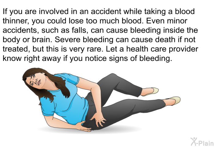 If you are involved in an accident while taking a blood thinner, you could lose too much blood. Even minor accidents, such as falls, can cause bleeding inside the body or brain. Severe bleeding can cause death if not treated, but this is very rare. Let a health care provider know right away if you notice signs of bleeding.