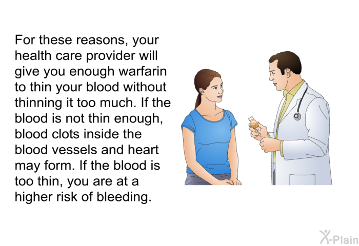 For these reasons, your health care provider will give you enough warfarin to thin your blood without thinning it too much. If the blood is not thin enough, blood clots inside the blood vessels and heart may form. If the blood is too thin, you are at a higher risk of bleeding.