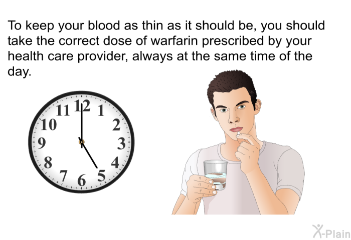 To keep your blood as thin as it should be, you should take the correct dose of warfarin prescribed by your health care provider, always at the same time of the day.