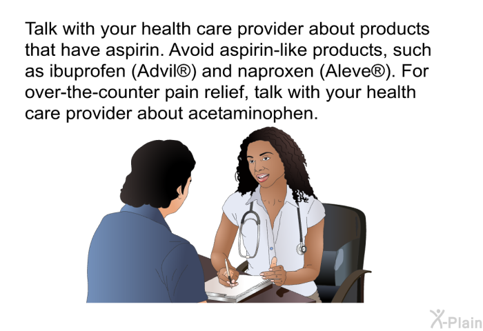 Talk with your health care provider about products that have aspirin. Avoid aspirin-like products, such as ibuprofen (Advil<SUP> </SUP>) and naproxen (Aleve<SUP> </SUP>). For over-the-counter pain relief, talk with your health care provider about acetaminophen.