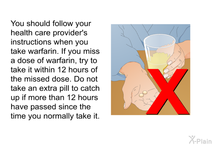 You should follow your health care provider's instructions when you take warfarin. If you miss a dose of warfarin, try to take it within 12 hours of the missed dose. Do not take an extra pill to catch up if more than 12 hours have passed since the time you normally take it.