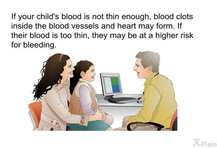 If your child's blood is not thin enough, blood clots inside the blood vessels and heart may form. If their blood is too thin, they may be at a higher risk for bleeding.