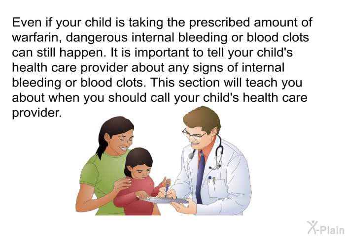 Even if your child is taking the prescribed amount of warfarin, dangerous internal bleeding or blood clots can still happen. It is important to tell your child's health care provider about any signs of internal bleeding or blood clots. This section will teach you about when you should call your child's health care provider.