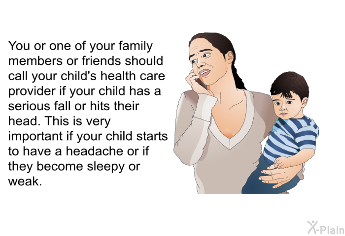 You or one of your family members or friends should call your child's health care provider if your child has a serious fall or hits their head. This is very important if your child starts to have a headache or if they become sleepy or weak.