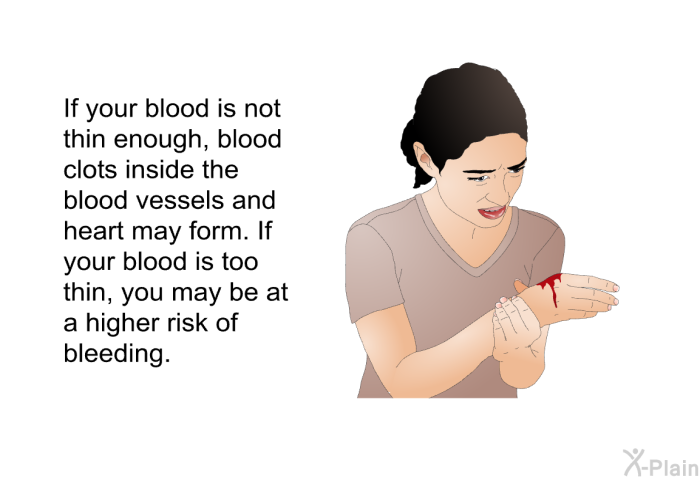If your blood is not thin enough, blood clots inside the blood vessels and heart may form. If your blood is too thin, you may be at a higher risk of bleeding.