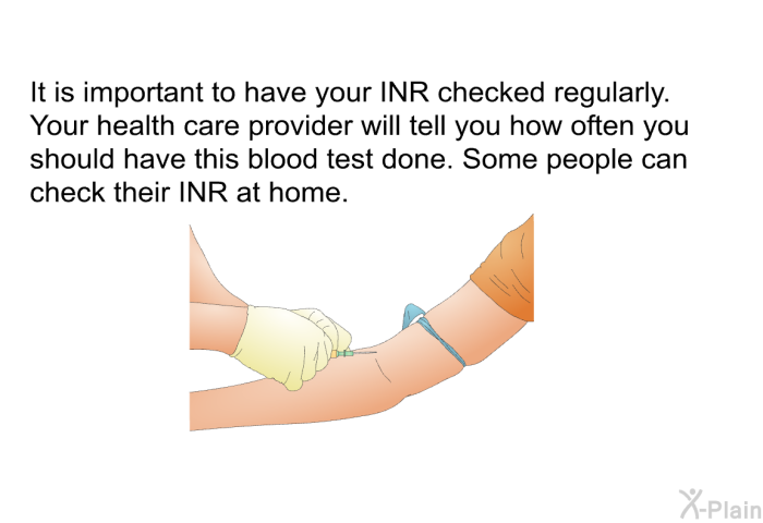 It is important to have your INR checked regularly. Your health care provider will tell you how often you should have this blood test done. Some people can check their INR at home.