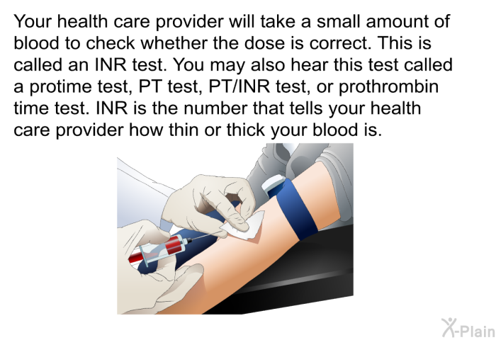 Your health care provider will take a small amount of blood to check whether the dose is correct. This is called an INR test. You may also hear this test called a protime test, PT test, PT/INR test, or prothrombin time test. INR is the number that tells your health care provider how thin or thick your blood is.