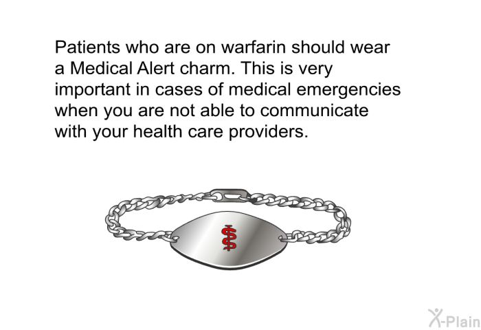 Patients who are on warfarin should wear a Medical Alert charm. This is very important in cases of medical emergencies when you are not able to communicate with your health care providers.