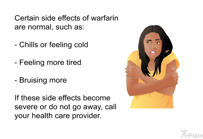 Certain side effects of warfarin are normal, such as:  Chills or feeling cold Feeling more tired Bruising more  
 If these side effects become severe or do not go away, call your health care provider.