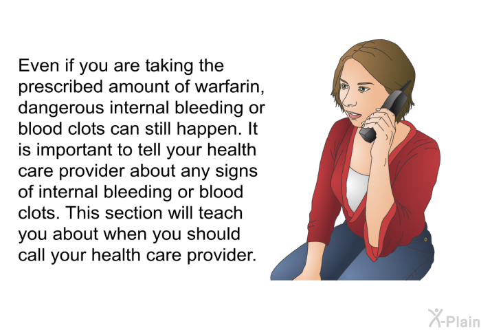 Even if you are taking the prescribed amount of warfarin, dangerous internal bleeding or blood clots can still happen. It is important to tell your health care provider about any signs of internal bleeding or blood clots. This section will teach you about when you should call your health care provider.
