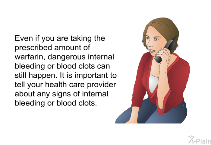 Even if you are taking the prescribed amount of warfarin, dangerous internal bleeding or blood clots can still happen. It is important to tell your health care provider about any signs of internal bleeding or blood clots.
