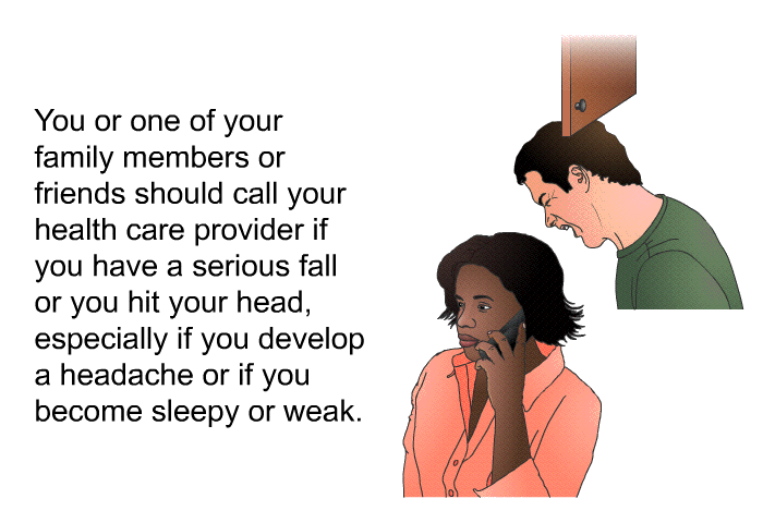 You or one of your family members or friends should call your health care provider if you have a serious fall or you hit your head, especially if you develop a headache or if you become sleepy or weak.