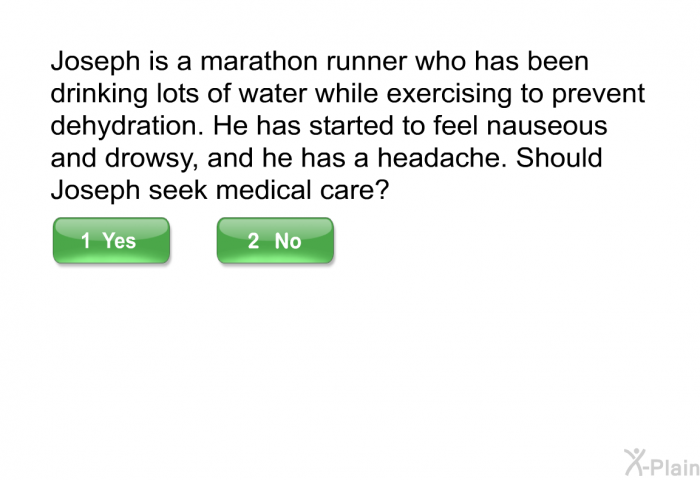 Joseph is a marathon runner who has been drinking lots of water while exercising to prevent dehydration. He has started to feel nauseous and drowsy, and he has a headache. Should Joseph seek medical care? Select Yes or No.