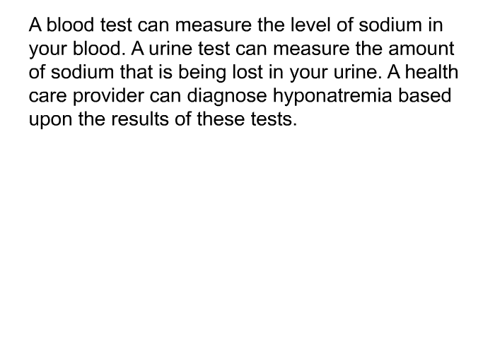A blood test can measure the level of sodium in your blood. A urine test can measure the amount of sodium that is being lost in your urine. A health care provider can diagnose hyponatremia based upon the results of these tests.