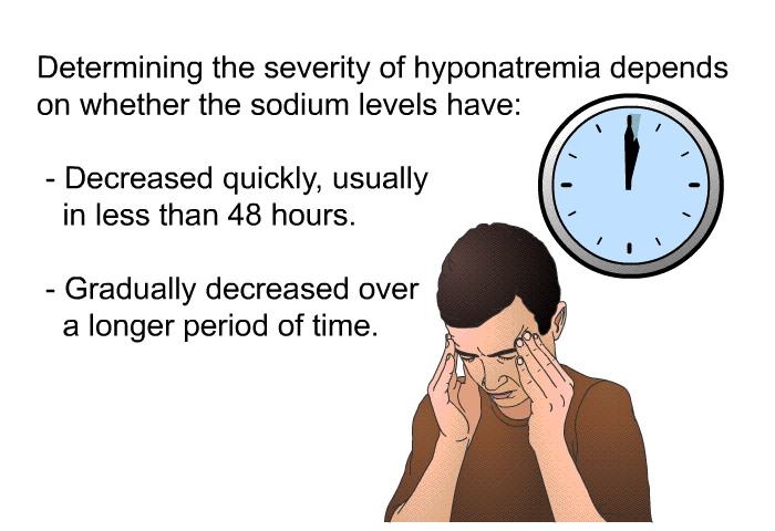 Determining the severity of hyponatremia depends on whether the sodium levels have:  Decreased quickly, usually in less than 48 hours. Gradually decreased over a longer period of time.