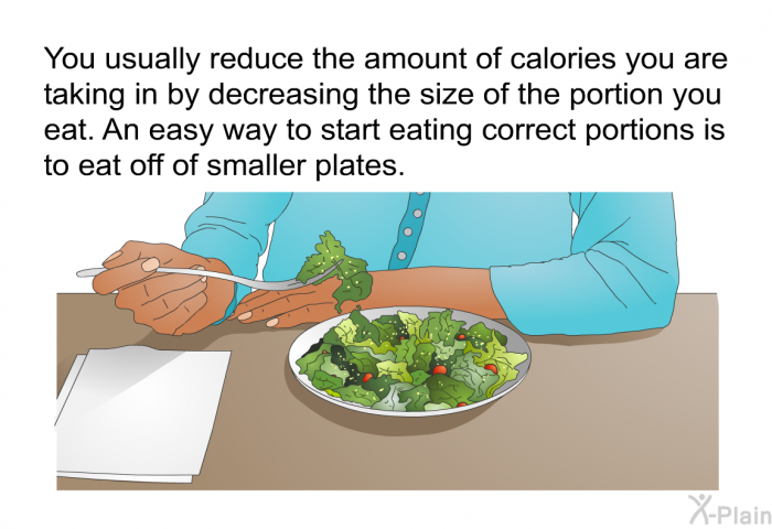 You usually reduce the amount of calories you are taking in by decreasing the size of the portion you eat. An easy way to start eating correct portions is to eat off of smaller plates.
