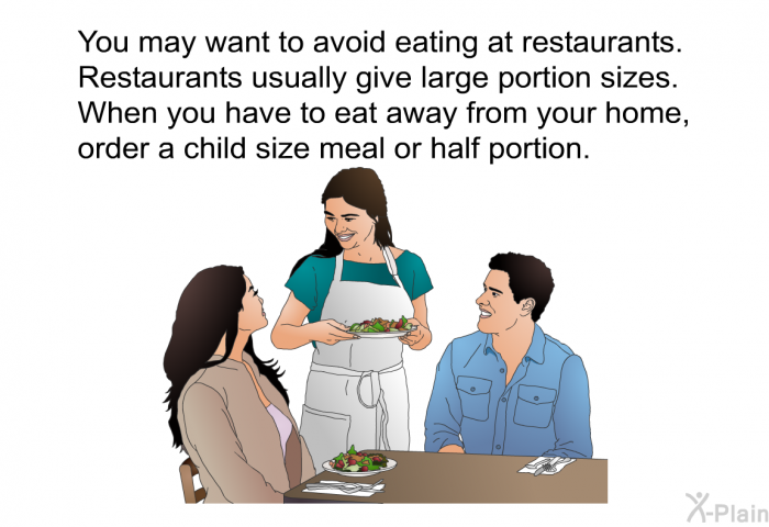 You may want to avoid eating at restaurants. Restaurants usually give large portion sizes. When you have to eat away from your home, order a child size meal or half portion.