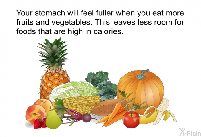 Your stomach will feel fuller when you eat more fruits and vegetables. This leaves less room for foods that are high in calories.