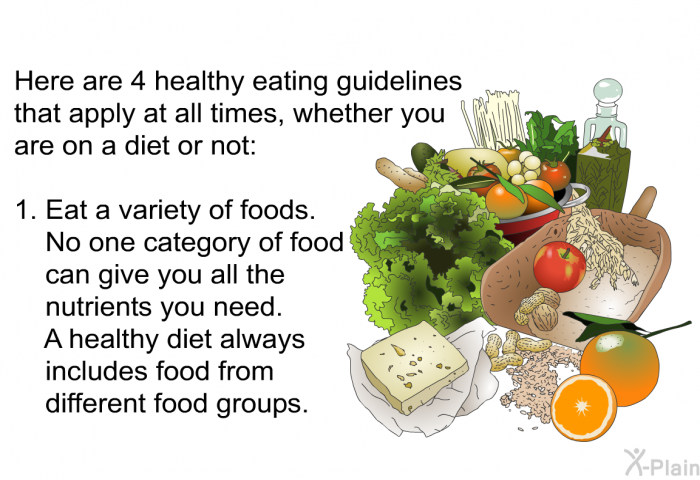 Here are 4 healthy eating guidelines that apply at all times, whether you are on a diet or not:  Eat a variety of foods. No one category of food can give you all the nutrients you need. A healthy diet always includes food from different food groups.