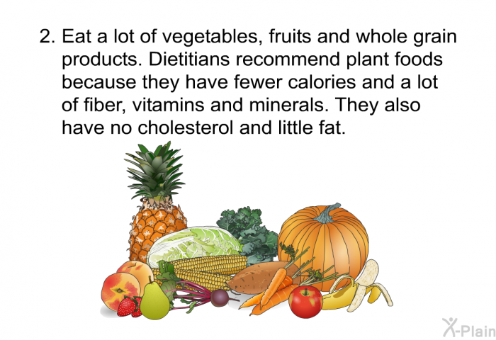 Eat a lot of vegetables, fruits and whole grain products. Dietitians recommend plant foods because they have fewer calories and a lot of fiber, vitamins and minerals. They also have no cholesterol and little fat.