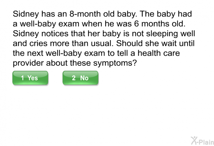 Sidney has an 8-month old baby. The baby had a well-baby exam when he was 6 months old. Sidney notices that her baby is not sleeping well and cries more than usual. Should she wait until the next well-baby exam to tell a health care provider about these symptoms?