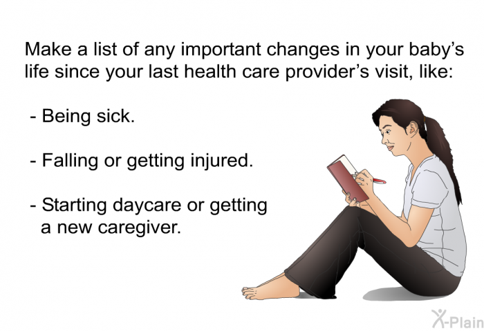 Make a list of any important changes in your baby's life since your last health care provider's visit, like:  Being sick. Falling or getting injured. Starting daycare or getting a new caregiver.