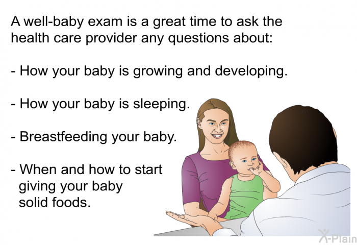 A well-baby exam is a great time to ask the health care provider any questions about:  How your baby is growing and developing. How your baby is sleeping. Breastfeeding your baby. When and how to start giving your baby solid foods.