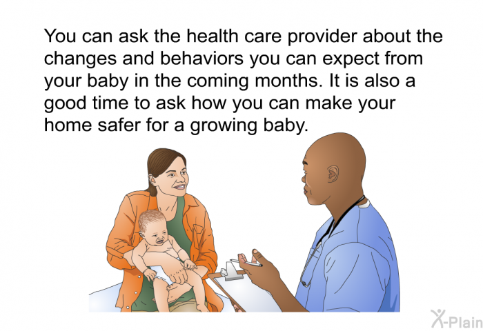 You can ask the health care provider about the changes and behaviors you can expect from your baby in the coming months. It is also a good time to ask how you can make your home safer for a growing baby.
