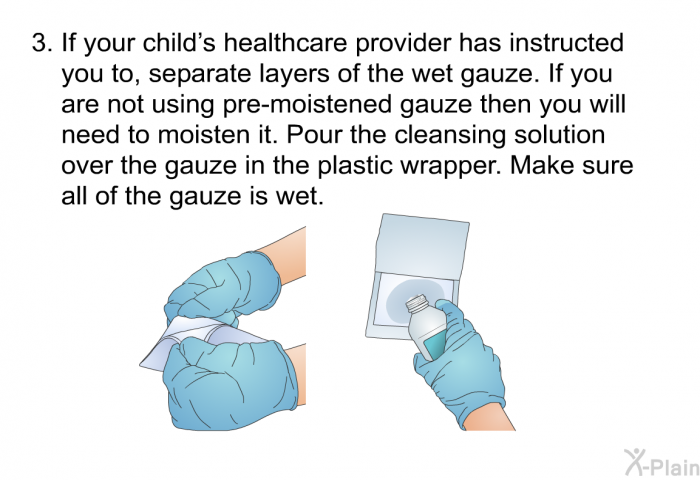 If your child's healthcare provider has instructed you to, separate layers of the wet gauze. If you are not using pre-moistened gauze then you will need to moisten it. Pour the cleansing solution over the gauze in the plastic wrapper. Make sure all of the gauze is wet.