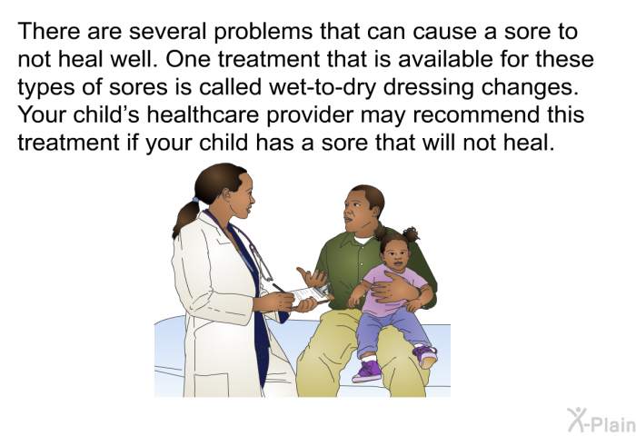 There are several problems that can cause a sore to not heal well. One treatment that is available for these types of sores is called wet-to-dry dressing changes. Your child's healthcare provider may recommend this treatment if your child has a sore that will not heal.