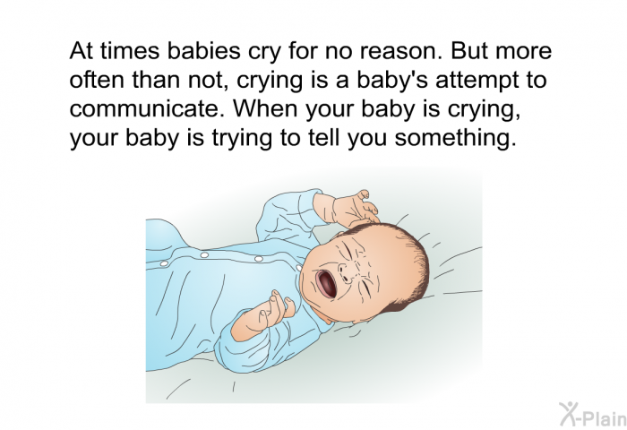 At times babies cry for no reason. But more often than not, crying is a baby's attempt to communicate. When your baby is crying, your baby is trying to tell you something.
