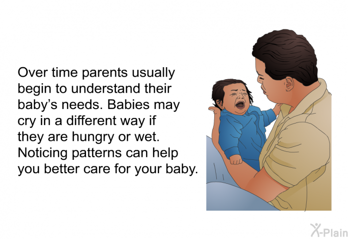 Over time parents usually begin to understand their baby's needs. Babies may cry in a different way if they are hungry or wet. Noticing patterns can help you better care for your baby.